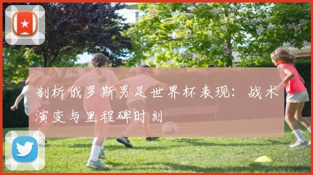 剖析俄罗斯男足世界杯表现：战术演变与里程碑时刻