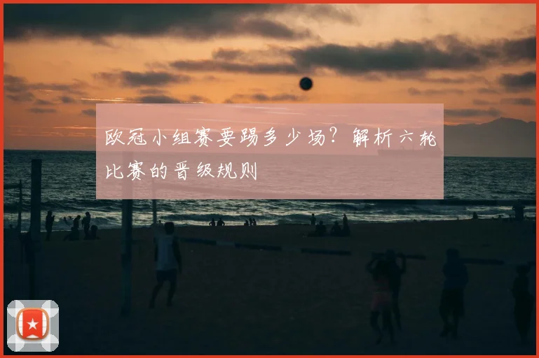 欧冠小组赛要踢多少场？解析六轮比赛的晋级规则