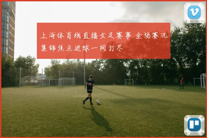 上海体育线直播女足赛事 全场赛况集锦焦点进球一网打尽