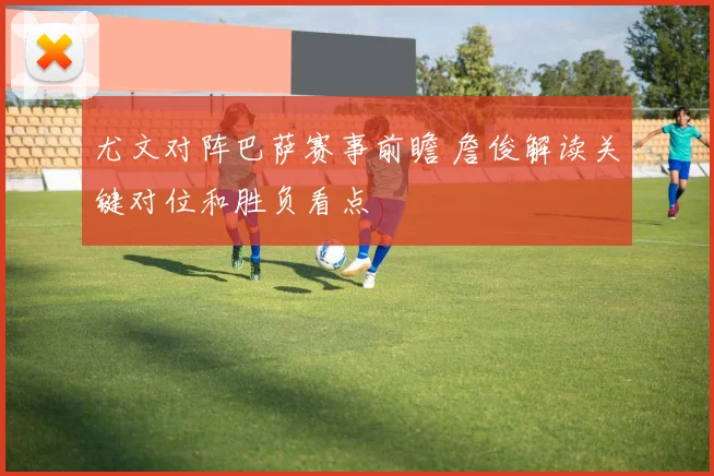 尤文对阵巴萨赛事前瞻 詹俊解读关键对位和胜负看点