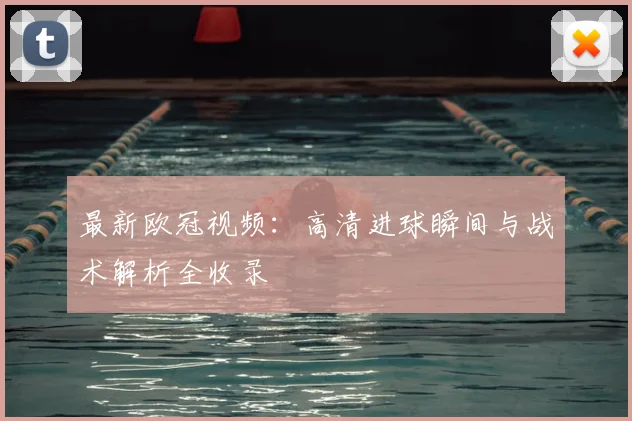 最新欧冠视频：高清进球瞬间与战术解析全收录