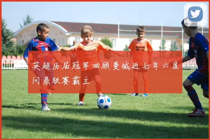 英超历届冠军回顾曼城近七年六度问鼎联赛霸主