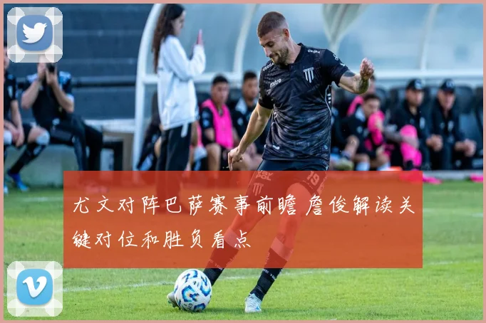 尤文对阵巴萨赛事前瞻 詹俊解读关键对位和胜负看点