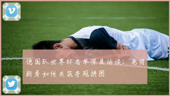 德国队世界杯名单深度访谈：老将新秀如何共筑夺冠拼图