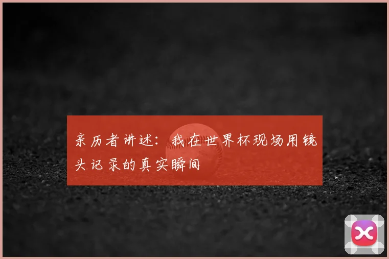 亲历者讲述:我在世界杯现场用镜头记录的真实瞬间