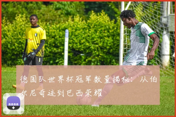 德国队世界杯冠军数量揭秘：从伯尔尼奇迹到巴西荣耀