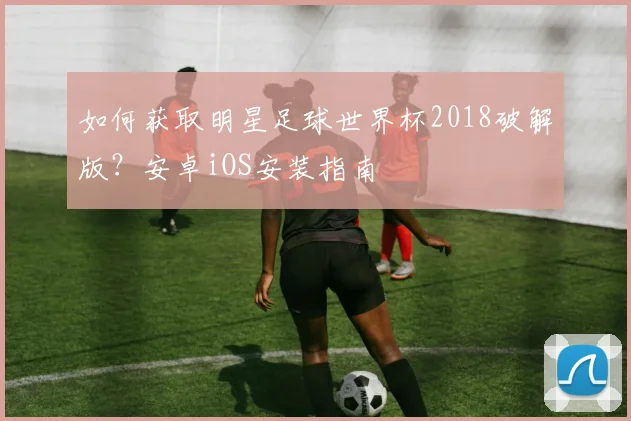 如何获取明星足球世界杯2018破解版?安卓iOS安装指南
