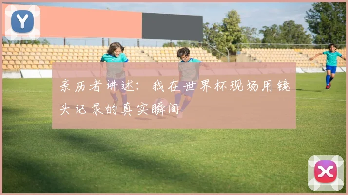 亲历者讲述:我在世界杯现场用镜头记录的真实瞬间