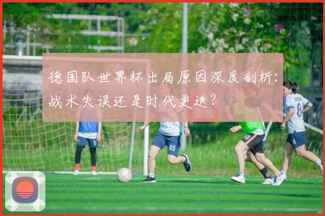 德国队世界杯出局原因深度剖析：战术失误还是时代更迭？