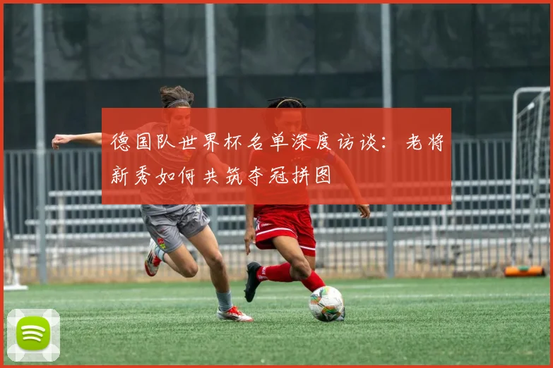 德国队世界杯名单深度访谈：老将新秀如何共筑夺冠拼图